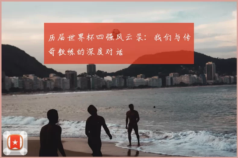 历届世界杯四强风云录:我们与传奇教练的深度对话