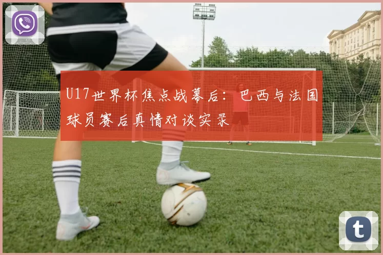 U17世界杯焦点战幕后:巴西与法国球员赛后真情对谈实录