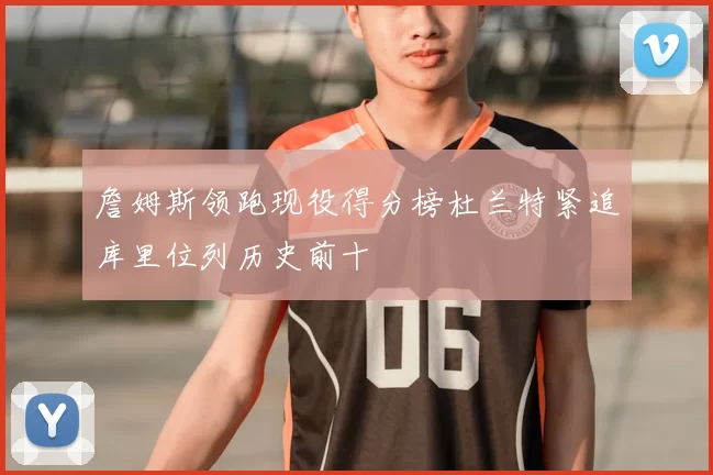 詹姆斯领跑现役得分榜杜兰特紧追库里位列历史前十