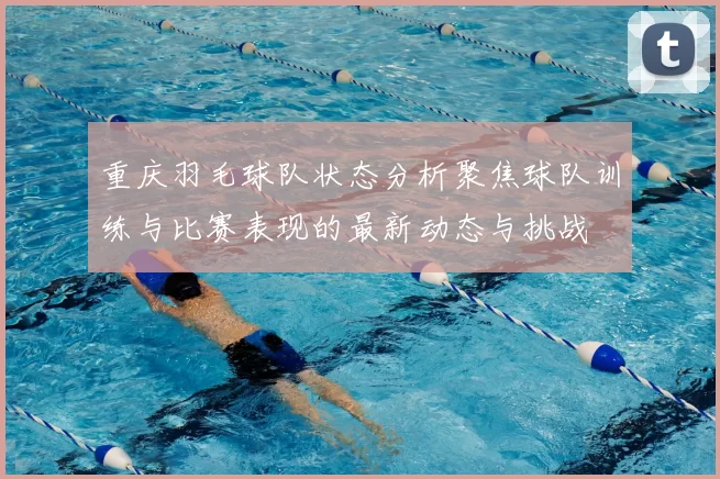 重庆羽毛球队状态分析聚焦球队训练与比赛表现的最新动态与挑战