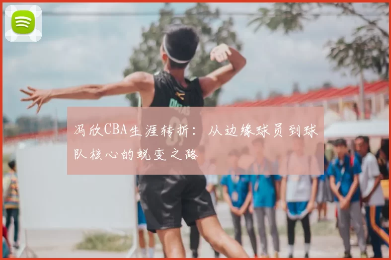 冯欣CBA生涯转折:从边缘球员到球队核心的蜕变之路