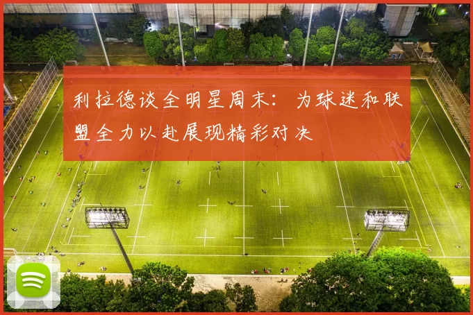 利拉德谈全明星周末：为球迷和联盟全力以赴展现精彩对决