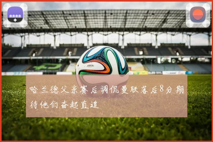 哈兰德父亲赛后调侃曼联落后8分期待他们奋起直追