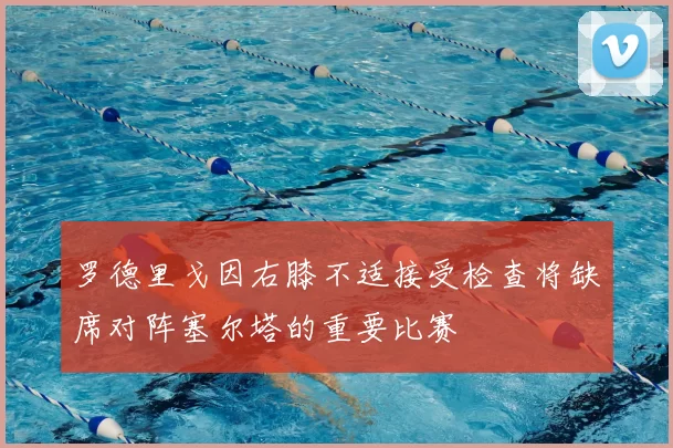 罗德里戈因右膝不适接受检查将缺席对阵塞尔塔的重要比赛