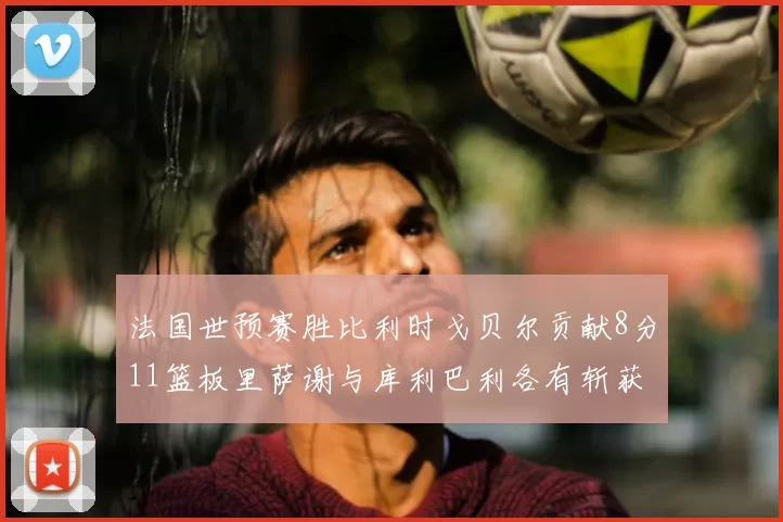 法国世预赛胜比利时戈贝尔贡献8分11篮板里萨谢与库利巴利各有斩获