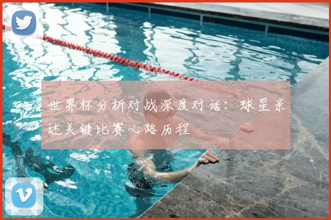 世界杯分析对战深度对话：球星亲述关键比赛心路历程