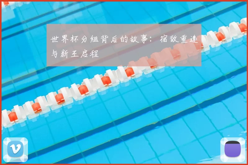 世界杯分组背后的故事:宿敌重逢与新王启程