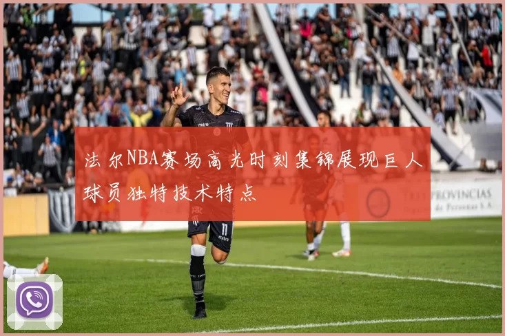 法尔NBA赛场高光时刻集锦展现巨人球员独特技术特点