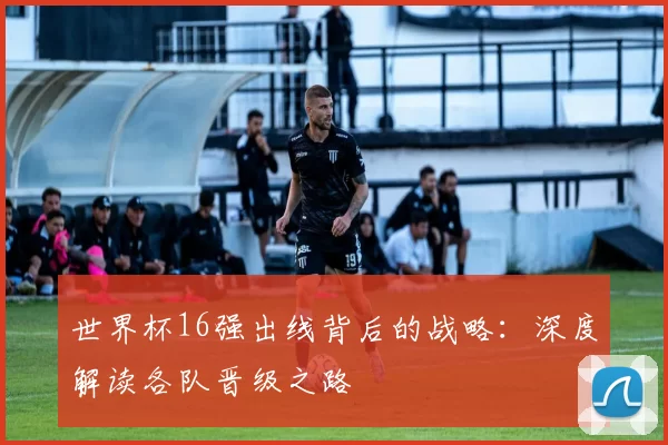 世界杯16强出线背后的战略:深度解读各队晋级之路