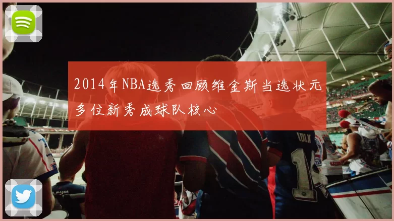 2014年NBA选秀回顾维金斯当选状元多位新秀成球队核心