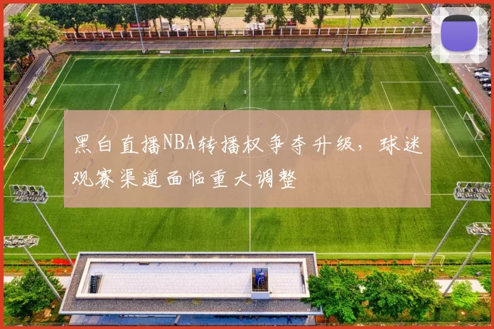 黑白直播NBA转播权争夺升级,球迷观赛渠道面临重大调整