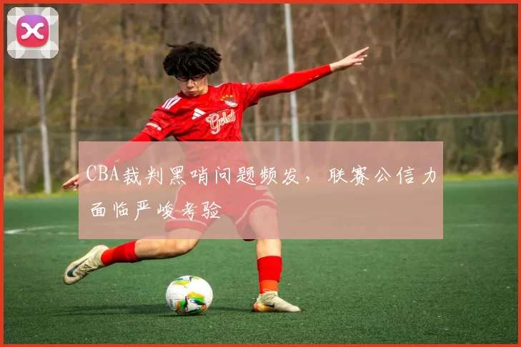 CBA裁判黑哨问题频发,联赛公信力面临严峻考验