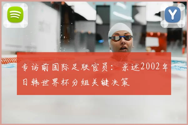 专访前国际足联官员:亲述2002年日韩世界杯分组关键决策