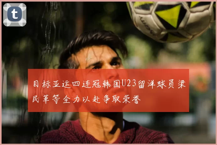目标亚运四连冠韩国U23留洋球员梁民革等全力以赴争取荣誉
