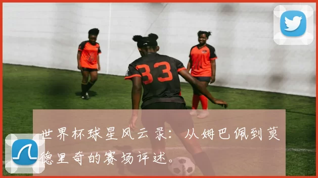 世界杯球星风云录：从姆巴佩到莫德里奇的赛场评述。