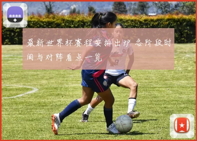 最新世界杯赛程安排出炉 各阶段时间与对阵看点一览