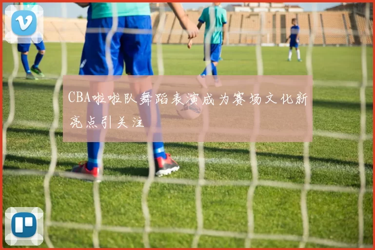 CBA啦啦队舞蹈表演成为赛场文化新亮点引关注