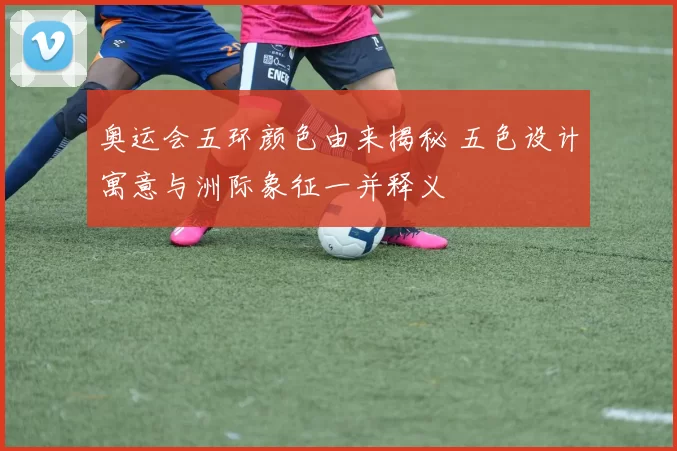 奥运会五环颜色由来揭秘 五色设计寓意与洲际象征一并释义