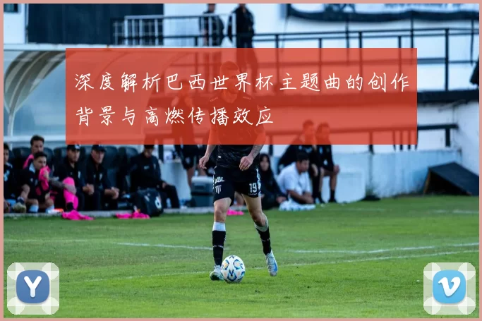 深度解析巴西世界杯主题曲的创作背景与高燃传播效应