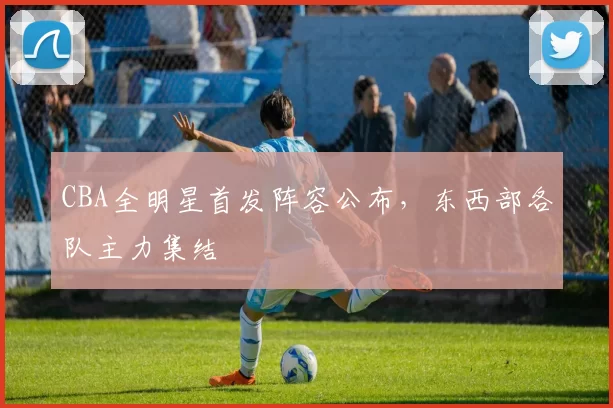 CBA全明星首发阵容公布,东西部各队主力集结