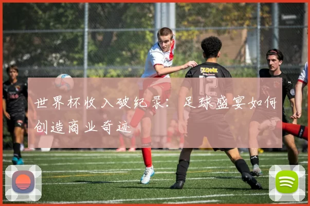世界杯收入破纪录:足球盛宴如何创造商业奇迹