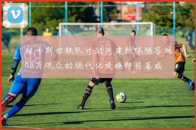 纽卡斯尔联队计划兴建新球场容纳68万观众的现代化设施即将落成