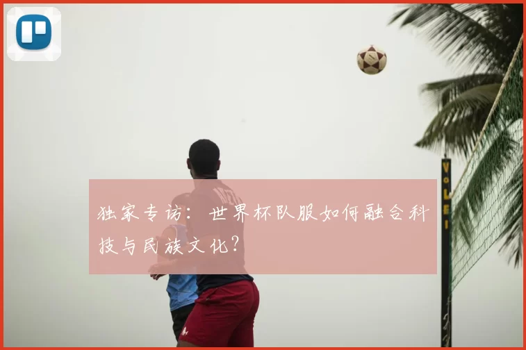 独家专访：世界杯队服如何融合科技与民族文化？