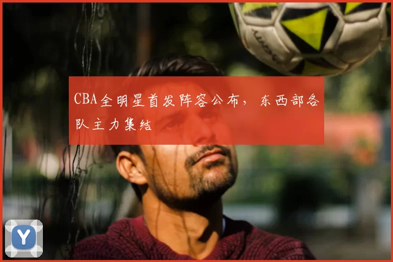 CBA全明星首发阵容公布，东西部各队主力集结