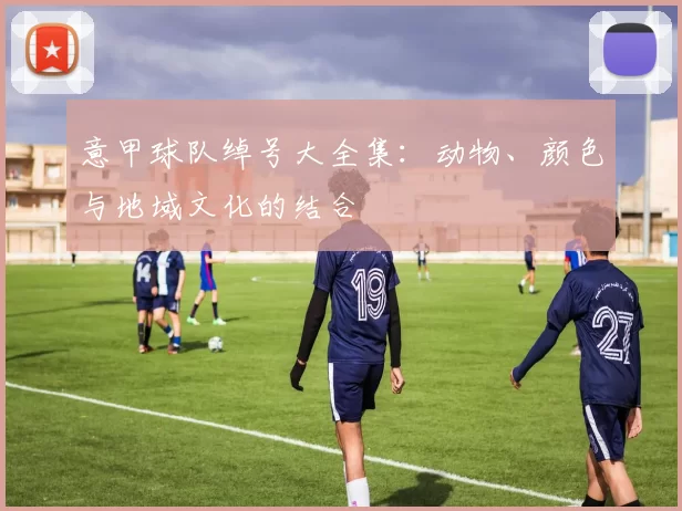 意甲球队绰号大全集:动物、颜色与地域文化的结合