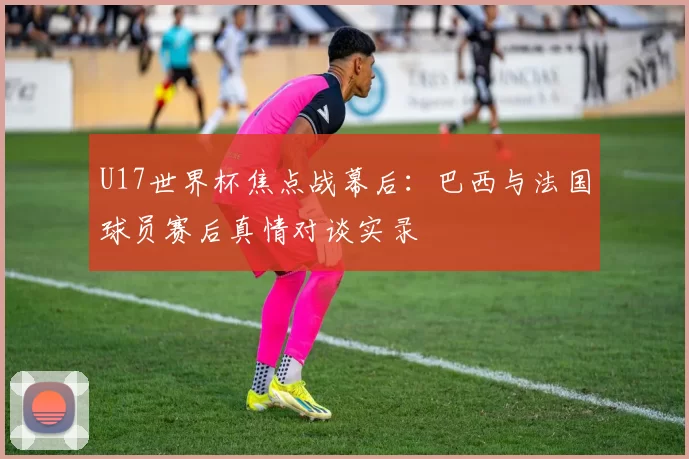 U17世界杯焦点战幕后:巴西与法国球员赛后真情对谈实录